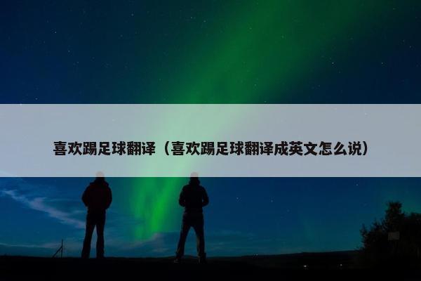 喜欢踢足球翻译（喜欢踢足球翻译成英文怎么说）