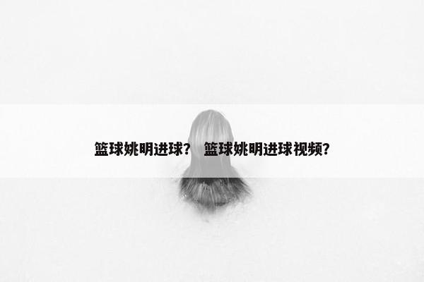 篮球姚明进球？ 篮球姚明进球视频？