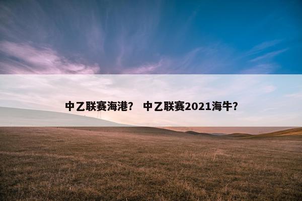中乙联赛海港? 中乙联赛2021海牛? 中乙联赛海港? 中乙联赛2021海牛?