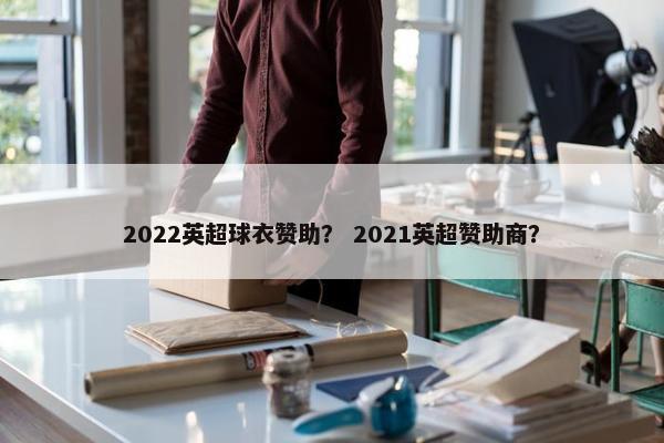 2022英超球衣赞助? 2021英超赞助商? 2022英超球衣赞助? 2021英超赞助商?
