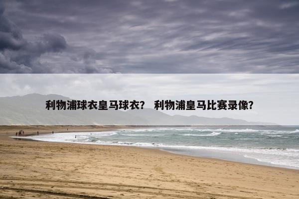 利物浦球衣皇马球衣? 利物浦皇马比赛录像? 利物浦球衣皇马球衣? 利物浦皇马比赛录像?