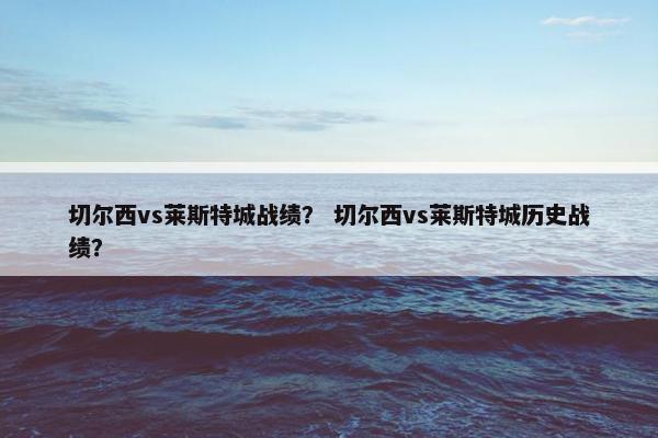 切尔西vs莱斯特城战绩? 切尔西vs莱斯特城历史战绩? 切尔西vs莱斯特城战绩? 切尔西vs莱斯特城历史战绩?