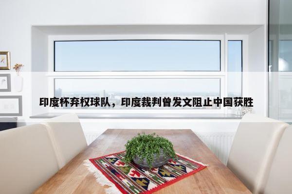 印度杯弃权球队，印度裁判曾发文阻止中国获胜