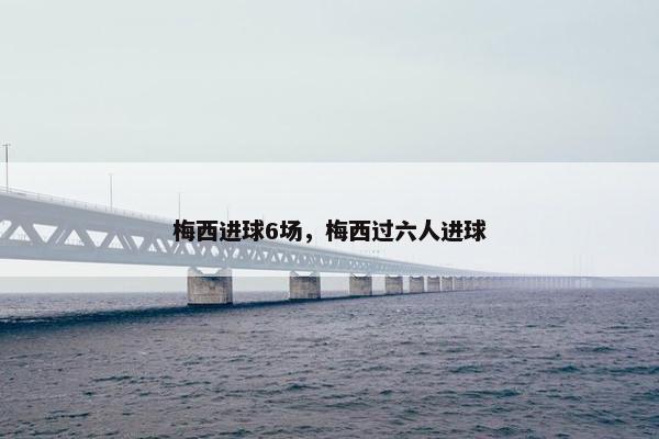 梅西进球6场,梅西过六人进球 梅西进球6场,梅西过六人进球