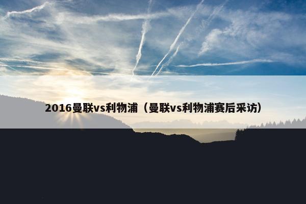 2016曼联vs利物浦（曼联vs利物浦赛后采访）