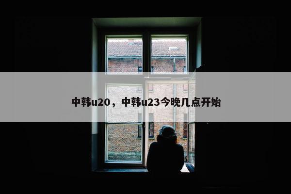 中韩u20，中韩u23今晚几点开始