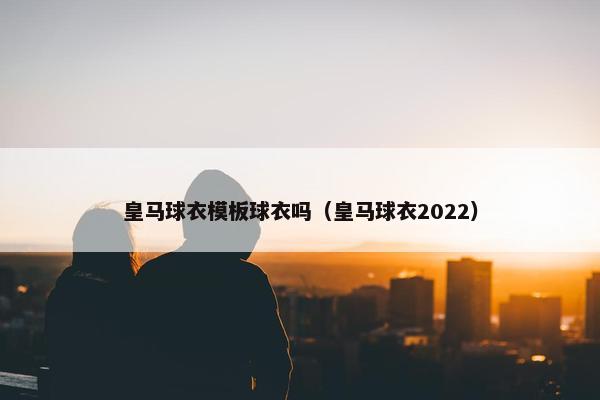皇马球衣模板球衣吗（皇马球衣2022）