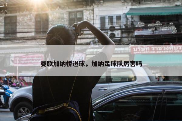 曼联加纳桥进球，加纳足球队厉害吗