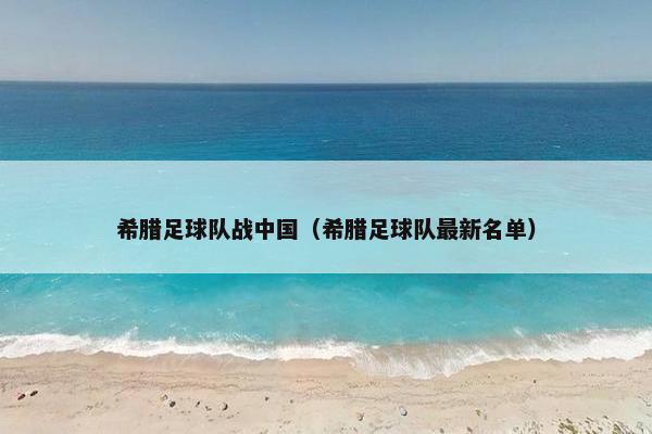 希腊足球队战中国(希腊足球队最新名单) 希腊足球队战中国(希腊足球队最新名单)