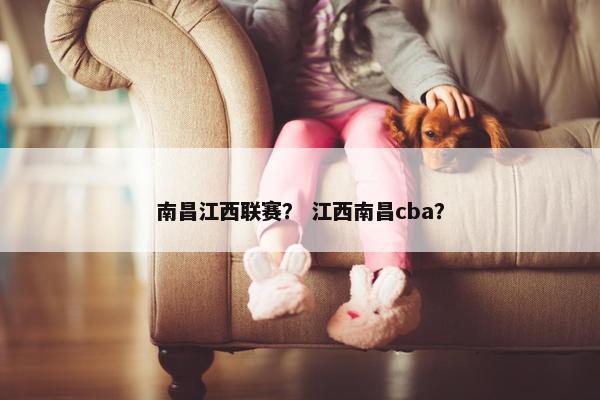 南昌江西联赛? 江西南昌cba? 南昌江西联赛? 江西南昌cba?