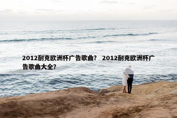 2012耐克欧洲杯广告歌曲? 2012耐克欧洲杯广告歌曲大全? 2012耐克欧洲杯广告歌曲? 2012耐克欧洲杯广告歌曲大全?