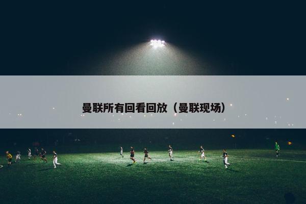 曼联所有回看回放（曼联现场）