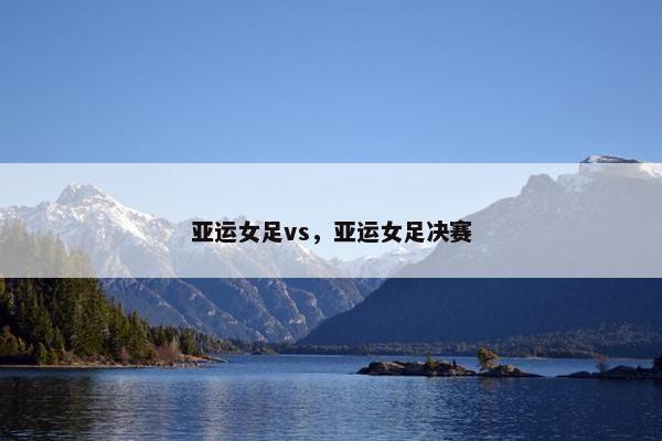 亚运女足vs，亚运女足决赛