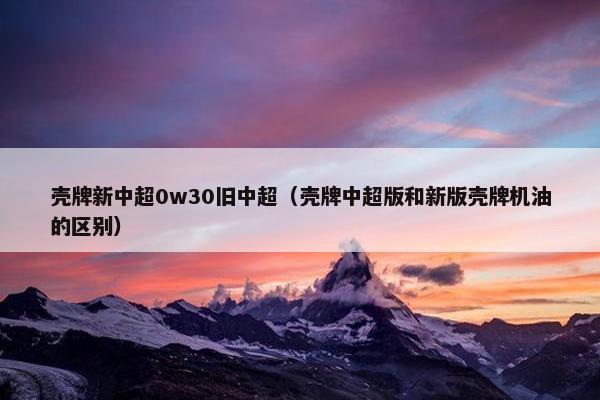 壳牌新中超0w30旧中超（壳牌中超版和新版壳牌机油的区别）