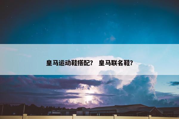 皇马运动鞋搭配？ 皇马联名鞋？