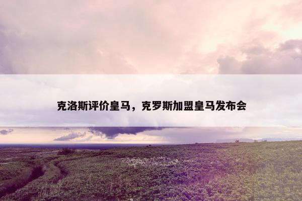 克洛斯评价皇马，克罗斯加盟皇马发布会