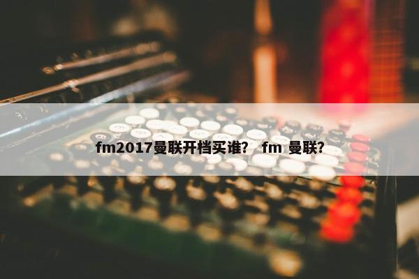 fm2017曼联开档买谁？ fm 曼联？