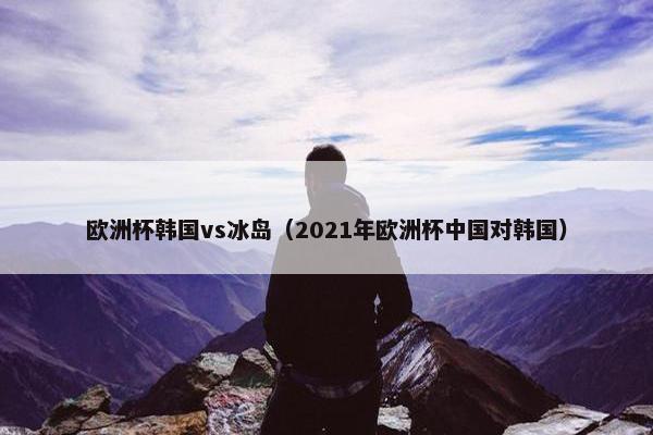 欧洲杯韩国vs冰岛(2021年欧洲杯中国对韩国) 欧洲杯韩国vs冰岛(2021年欧洲杯中国对韩国)