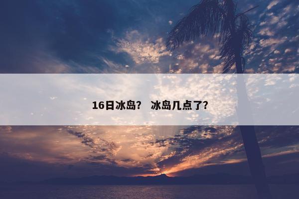 16日冰岛? 冰岛几点了? 16日冰岛? 冰岛几点了?