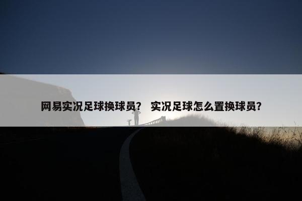 网易实况足球换球员？ 实况足球怎么置换球员？