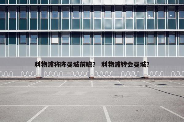 利物浦将阵曼城前瞻？ 利物浦转会曼城？