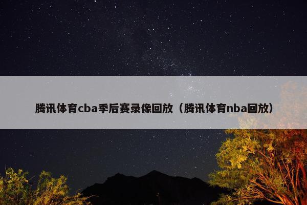 腾讯体育cba季后赛录像回放（腾讯体育nba回放）