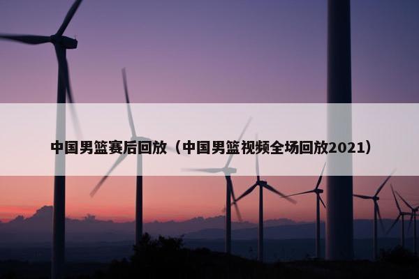 中国男篮赛后回放（中国男篮视频全场回放2021）