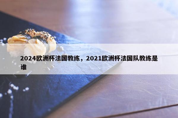 2024欧洲杯法国教练,2021欧洲杯法国队教练是谁