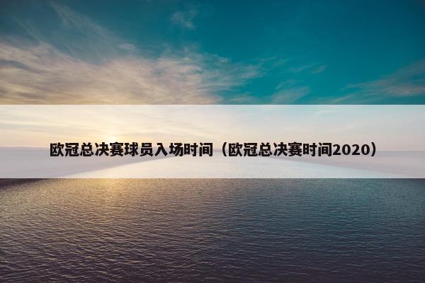 欧冠总决赛球员入场时间（欧冠总决赛时间2020）
