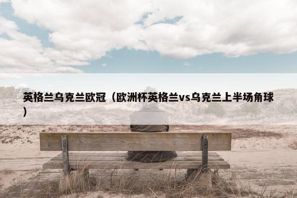 英格兰乌克兰欧冠（欧洲杯英格兰vs乌克兰上半场角球）