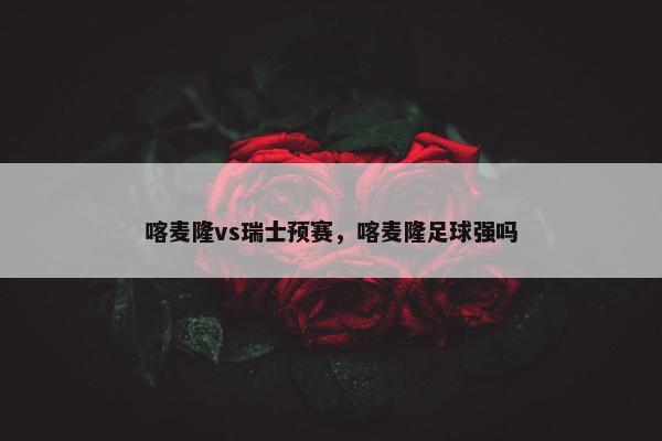 喀麦隆vs瑞士预赛，喀麦隆足球强吗