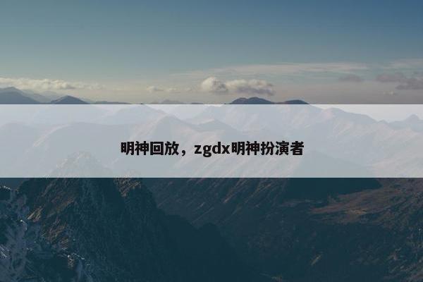 明神回放，zgdx明神扮演者