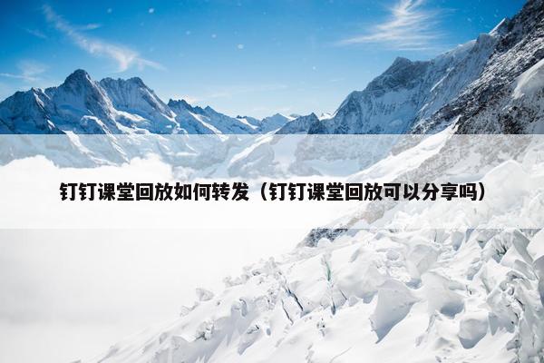 钉钉课堂回放如何转发（钉钉课堂回放可以分享吗）